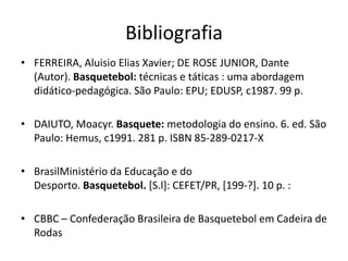 Bibliografia
• FERREIRA, Aluisio Elias Xavier; DE ROSE JUNIOR, Dante
(Autor). Basquetebol: técnicas e táticas : uma abordagem
didático-pedagógica. São Paulo: EPU; EDUSP, c1987. 99 p.
• DAIUTO, Moacyr. Basquete: metodologia do ensino. 6. ed. São
Paulo: Hemus, c1991. 281 p. ISBN 85-289-0217-X
• BrasilMinistério da Educação e do
Desporto. Basquetebol. [S.l]: CEFET/PR, [199-?]. 10 p. :
• CBBC – Confederação Brasileira de Basquetebol em Cadeira de
Rodas
 