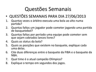 Questões Semanais
• QUESTÕES SEMANAIS PARA DIA 27/06/2013
1. Quantas vezes o árbitro executa uma bola ao alto numa
partida?
2. Quantas faltas um jogador pode cometer jogando uma partida
de basquetebol?
3. Quantas faltas por período uma equipe pode cometer sem
que sejam cobrados lances livres?
4. Quais os status da bola?
5. Quais as posições que existem no basquete, explique cada
uma delas.
6. Cite duas diferenças entre o basquete da FIBA e o basquete da
NBA.
7. Qual time é o atual campeão Olímpico?
8. Explique o tempo em segundos dos jogos.
 