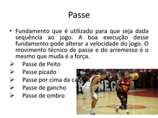 Passe
• Fundamento que é utilizado para que seja dada
sequência ao jogo. A boa execução desse
fundamento pode alterar a velocidade do jogo. O
movimento técnico de passe e do arremesso é o
mesmo que muda é a força.
 Passe de Peito
 Passe picado
 Passe por cima da cabeça
 Passe de gancho
 Passe de ombro
 