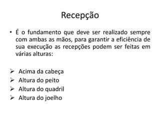Recepção
• É o fundamento que deve ser realizado sempre
com ambas as mãos, para garantir a eficiência de
sua execução as recepções podem ser feitas em
várias alturas:
 Acima da cabeça
 Altura do peito
 Altura do quadril
 Altura do joelho
 