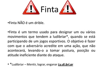 Finta
•Finta NÃO é um drible.
•Finta é um termo usado para designar um ou vários
movimentos que tendem a ludibriar*, quando se está
participando de um jogos esportivos. O objetivo é fazer
com que o adversário acredite em uma ação, que não
acontecerá, levando-o a tomar postura, posição ou
atitude ineficiente diante do ataque.
• *Ludibriar – Mentir, lograr, enganar Lu.di.bri.ar
 