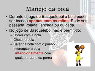 Manejo da bola
• Durante o jogo de Basquetebol a bola pode
ser tocada apenas com as mãos. Pode ser
passada, rolada, lançada ou quicada.
• No jogo de Basquetebol não é permitido:
– Correr com a bola
– Chutar a bola
– Bater na bola com o punho
– Interceptar a bola
intencionalmente com
qualquer parte da perna
 