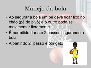 Manejo da bola
• Ao segurar a bola um pé deve ficar fixo no
chão (pé de pivô) e o outro pode se
movimentar livremente
• É permitido dar até 2 passos segurando a
bola
• A partir do 2º passo é obrigatório o drible
 