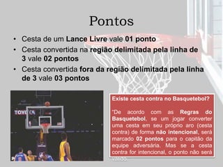 Pontos
• Cesta de um Lance Livre vale 01 ponto
• Cesta convertida na região delimitada pela linha de
3 vale 02 pontos
• Cesta convertida fora da região delimitada pela linha
de 3 vale 03 pontos
Existe cesta contra no Basquetebol?
“De acordo com as Regras do
Basquetebol, se um jogar converter
uma cesta em seu próprio aro (cesta
contra) de forma não intencional, será
marcado 02 pontos para o capitão da
equipe adversária. Mas se a cesta
contra for intencional, o ponto não será
válido.”
 