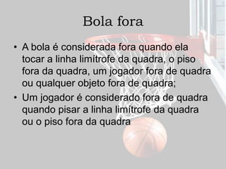 Bola fora
• A bola é considerada fora quando ela
tocar a linha limítrofe da quadra, o piso
fora da quadra, um jogador fora de quadra
ou qualquer objeto fora de quadra;
• Um jogador é considerado fora de quadra
quando pisar a linha limítrofe da quadra
ou o piso fora da quadra
 