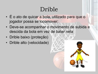 Drible
• É o ato de quicar a bola, utilizado para que o
jogador possa se locomover;
• Deve-se acompanhar o movimento de subida e
descida da bola em vez de bater nela
• Drible baixo (proteção)
• Drible alto (velocidade)
 