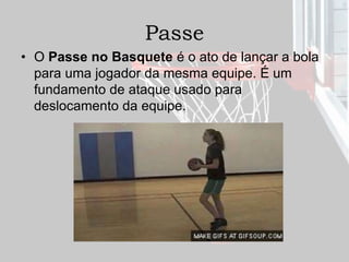 Passe
• O Passe no Basquete é o ato de lançar a bola
para uma jogador da mesma equipe. É um
fundamento de ataque usado para
deslocamento da equipe.
 