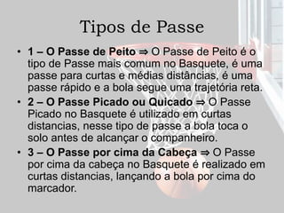 Tipos de Passe
• 1 – O Passe de Peito ⇒ O Passe de Peito é o
tipo de Passe mais comum no Basquete, é uma
passe para curtas e médias distâncias, é uma
passe rápido e a bola segue uma trajetória reta.
• 2 – O Passe Picado ou Quicado ⇒ O Passe
Picado no Basquete é utilizado em curtas
distancias, nesse tipo de passe a bola toca o
solo antes de alcançar o companheiro.
• 3 – O Passe por cima da Cabeça ⇒ O Passe
por cima da cabeça no Basquete é realizado em
curtas distancias, lançando a bola por cima do
marcador.
 