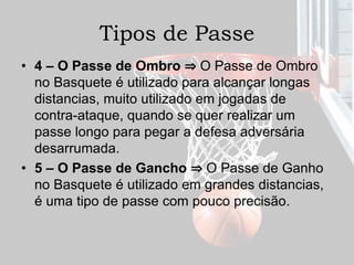 Tipos de Passe
• 4 – O Passe de Ombro ⇒ O Passe de Ombro
no Basquete é utilizado para alcançar longas
distancias, muito utilizado em jogadas de
contra-ataque, quando se quer realizar um
passe longo para pegar a defesa adversária
desarrumada.
• 5 – O Passe de Gancho ⇒ O Passe de Ganho
no Basquete é utilizado em grandes distancias,
é uma tipo de passe com pouco precisão.
 