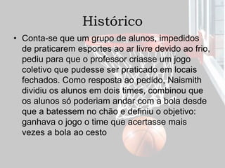 Histórico
• Conta-se que um grupo de alunos, impedidos
de praticarem esportes ao ar livre devido ao frio,
pediu para que o professor criasse um jogo
coletivo que pudesse ser praticado em locais
fechados. Como resposta ao pedido, Naismith
dividiu os alunos em dois times, combinou que
os alunos só poderiam andar com a bola desde
que a batessem no chão e definiu o objetivo:
ganhava o jogo o time que acertasse mais
vezes a bola ao cesto
 