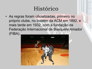 Histórico
• As regras foram oficializadas, primeiro no
próprio clube, no boletim da ACM em 1892, e
mais tarde em 1932, com a fundação da
Federação Internacional de Basquete Amador
(FIBA).
 