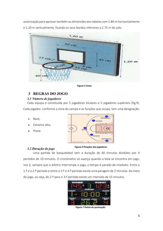 6
autorização para aprovar também as dimensões das tabelas com 1.80 m horizontalmente
e 1.20 m verticalmente, ficando os seus bordos inferiores a 2.75 m do solo.
3 REGRAS DO JOGO
3.1 Número de jogadores
Cada equipa é constituída por 5 jogadores titulares e 5 jogadores suplentes (fig.9).
Cada jogador, conforme a zona do campo e as funções que ocupa, tem uma designação:
 Base;
 Extremo alto;
 Poste.
3.2 Duração do jogo
Uma partida de basquetebol tem a duração de 40 minutos divididos por 4
períodos de 10 minutos. O cronómetro só avança quando a bola se encontra em jogo,
isto é, sempre que o árbitro interrompe o jogo, o tempo é parado de imediato. Entre o
1.º e o 2.º período e entre o 3.º e 4.º período existe uma paragem de 2 minutos. Ao meio
do jogo, ou seja, do 2.º para o 3.º período existe um intervalo de 15 minutos.
Figura 5 Cesto
Figura 6 Posições dos jogadores
Figura 7 Painel de pontuação
 