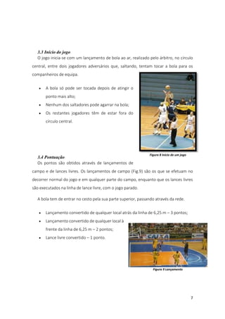 7
3.3 Início do jogo
O jogo inicia-se com um lançamento de bola ao ar, realizado pelo árbitro, no círculo
central, entre dois jogadores adversários que, saltando, tentam tocar a bola para os
companheiros de equipa.
 A bola só pode ser tocada depois de atingir o
ponto mais alto;
 Nenhum dos saltadores pode agarrar na bola;
 Os restantes jogadores têm de estar fora do
círculo central.
3.4 Pontuação
Os pontos são obtidos através de lançamentos de
campo e de lances livres. Os lançamentos de campo (Fig.9) são os que se efetuam no
decorrer normal do jogo e em qualquer parte do campo, enquanto que os lances livres
são executados na linha de lance livre, com o jogo parado.
A bola tem de entrar no cesto pela sua parte superior, passando através da rede.
 Lançamento convertido de qualquer local atrás da linha de 6,25 m – 3 pontos;
 Lançamento convertido de qualquer local à
frente da linha de 6,25 m – 2 pontos;
 Lance livre convertido – 1 ponto.
Figura 8 Início de um jogo
Figura 9 Lançamento
 