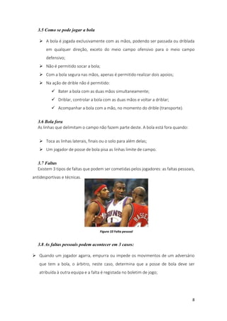 8
3.5 Como se pode jogar a bola
 A bola é jogada exclusivamente com as mãos, podendo ser passada ou driblada
em qualquer direção, exceto do meio campo ofensivo para o meio campo
defensivo;
 Não é permitido socar a bola;
 Com a bola segura nas mãos, apenas é permitido realizar dois apoios;
 Na ação de drible não é permitido:
 Bater a bola com as duas mãos simultaneamente;
 Driblar, controlar a bola com as duas mãos e voltar a driblar;
 Acompanhar a bola com a mão, no momento do drible (transporte).
3.6 Bola fora
As linhas que delimitam o campo não fazem parte deste. A bola está fora quando:
 Toca as linhas laterais, finais ou o solo para além delas;
 Um jogador de posse de bola pisa as linhas limite de campo.
3.7 Faltas
Existem 3 tipos de faltas que podem ser cometidas pelos jogadores: as faltas pessoais,
antidesportivas e técnicas.
3.8 As faltas pessoais podem acontecer em 3 casos:
 Quando um jogador agarra, empurra ou impede os movimentos de um adversário
que tem a bola, o árbitro, neste caso, determina que a posse de bola deve ser
atribuída à outra equipa e a falta é registada no boletim de jogo;
Figura 10 Falta pessoal
 