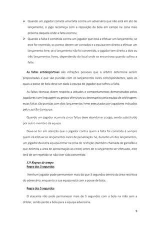 9
 Quando um jogador comete uma falta contra um adversário que não está em ato de
lançamento, o jogo recomeça com a reposição da bola em campo na zona mais
próxima daquela onde a falta ocorreu;
 Quando a falta é cometida contra um jogador que está a efetuar um lançamento, se
este for revertido, os pontos devem ser contados e a equipa tem direito a efetuar um
lançamento livre; se o lançamento não foi convertido, o jogador tem direito a dois ou
três lançamentos livres, dependendo do local onde se encontrava quando sofreu a
falta.
As faltas antidesportivas são infrações pessoais que o árbitro determina serem
propositadas e que são punidas com os lançamentos livres correspondentes, após os
quais a posse de bola deve ser dada à equipa do jogador que sofreu a falta.
As faltas técnicas dizem respeito a atitudes e comportamentos demonstrados pelos
jogadores com linguagem ou gestos ofensivos ou desrespeito pela equipa de arbitragem;
estas faltas são punidas com dois lançamentos livres executados por jogadores indicados
pelo capitão da equipa.
Quando um jogador acumula cinco faltas deve abandonar o jogo, sendo substituído
por outro membro da equipa.
Deve-se ter em atenção que o jogador contra quem a falta foi cometida é sempre
quem irá efetuar os lançamentos livres de penalização. Se, durante um dos lançamentos,
um jogador da outra equipa entrar na zona de restrição (também chamada de garrafão e
que delimita a área de aproximação ao cesto) antes de o lançamento ser efetuado, este
terá de ser repetido se não tiver sido convertido.
3.9 Regras de tempo
Regra dos 3 segundos
Nenhum jogador pode permanecer mais do que 3 segundos dentro da área restritiva
do adversário, enquanto a sua equipa está com a posse de bola;
Regra dos 5 segundos
O atacante não pode permanecer mais de 5 segundos com a bola na mão sem a
driblar, senão perde a bola para a equipa adversária.
 