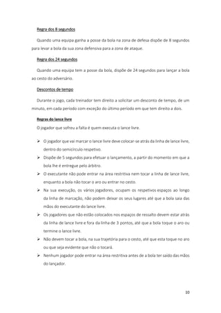 10
Regra dos 8 segundos
Quando uma equipa ganha a posse da bola na zona de defesa dispõe de 8 segundos
para levar a bola da sua zona defensiva para a zona de ataque.
Regra dos 24 segundos
Quando uma equipa tem a posse da bola, dispõe de 24 segundos para lançar a bola
ao cesto do adversário.
Descontos de tempo
Durante o jogo, cada treinador tem direito a solicitar um desconto de tempo, de um
minuto, em cada período com exceção do último período em que tem direito a dois.
Regras do lance livre
O jogador que sofreu a falta é quem executa o lance livre.
 O jogador que vai marcar o lance livre deve colocar-se atrás da linha de lance livre,
dentro do semicírculo respetivo.
 Dispõe de 5 segundos para efetuar o lançamento, a partir do momento em que a
bola lhe é entregue pelo árbitro.
 O executante não pode entrar na área restritiva nem tocar a linha de lance livre,
enquanto a bola não tocar o aro ou entrar no cesto.
 Na sua execução, os vários jogadores, ocupam os respetivos espaços ao longo
da linha de marcação, não podem deixar os seus lugares até que a bola saia das
mãos do executante do lance livre.
 Os jogadores que não estão colocados nos espaços de ressalto devem estar atrás
da linha de lance livre e fora da linha de 3 pontos, até que a bola toque o aro ou
termine o lance livre.
 Não devem tocar a bola, na sua trajetória para o cesto, até que esta toque no aro
ou que seja evidente que não o tocará.
 Nenhum jogador pode entrar na área restritiva antes de a bola ter saído das mãos
do lançador.
 