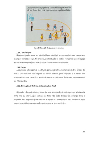 11
3.10 Substituições
Qualquer jogador pode ser substituído ou substituir um companheiro de equipa, em
qualquer período do jogo. No entanto, a substituição só poderá realizar-se quando o jogo
estiver interrompido (bola morta) e com conhecimento dos árbitros.
3.11 Juízes
A equipa de arbitragem é constituída por dois árbitros. Existem ainda três oficiais de
mesa: um marcador que regista os pontos obtidos pelas equipas e as faltas, um
cronometrista que controla o tempo de jogo e os descontos de tempo, e um operador
de 24 segundos.
3.12 Reposição da bola na linha lateral ou final
O jogador não pode pisar as linhas durante a reposição da bola. Ao repor a bola pela
linha final ou lateral, após violação ou falta, não pode deslocar-se ao longo desta e
dispõem de 5 segundos para efectuar a reposição. Na reposição pela linha final, após
cesto convertido, o jogador pode movimentar-se sem restrições.
Figura 11 Disposição dos jogadores no lance livre
 