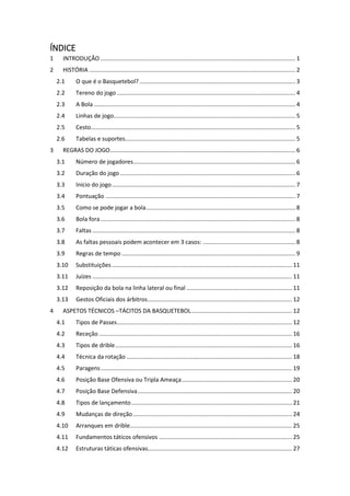 ÍNDICE
1 INTRODUÇÃO ........................................................................................................................ 1
2 HISTÓRIA ............................................................................................................................... 2
2.1 O que é o Basquetebol? ................................................................................................ 3
2.2 Tereno do jogo .............................................................................................................. 4
2.3 A Bola ............................................................................................................................ 4
2.4 Linhas de jogo................................................................................................................ 5
2.5 Cesto.............................................................................................................................. 5
2.6 Tabelas e suportes......................................................................................................... 5
3 REGRAS DO JOGO.................................................................................................................. 6
3.1 Número de jogadores.................................................................................................... 6
3.2 Duração do jogo ............................................................................................................ 6
3.3 Início do jogo................................................................................................................. 7
3.4 Pontuação ..................................................................................................................... 7
3.5 Como se pode jogar a bola............................................................................................ 8
3.6 Bola fora........................................................................................................................ 8
3.7 Faltas ............................................................................................................................. 8
3.8 As faltas pessoais podem acontecer em 3 casos: ......................................................... 8
3.9 Regras de tempo ........................................................................................................... 9
3.10 Substituições ............................................................................................................... 11
3.11 Juízes ........................................................................................................................... 11
3.12 Reposição da bola na linha lateral ou final ................................................................. 11
3.13 Gestos Oficiais dos árbitros......................................................................................... 12
4 ASPETOS TÉCNICOS –TÁCITOS DA BASQUETEBOL.............................................................. 12
4.1 Tipos de Passes............................................................................................................ 12
4.2 Receção ....................................................................................................................... 16
4.3 Tipos de drible............................................................................................................. 16
4.4 Técnica da rotação ...................................................................................................... 18
4.5 Paragens...................................................................................................................... 19
4.6 Posição Base Ofensiva ou Tripla Ameaça.................................................................... 20
4.7 Posição Base Defensiva............................................................................................... 20
4.8 Tipos de lançamento................................................................................................... 21
4.9 Mudanças de direção.................................................................................................. 24
4.10 Arranques em drible.................................................................................................... 25
4.11 Fundamentos táticos ofensivos .................................................................................. 25
4.12 Estruturas táticas ofensivas......................................................................................... 27
 