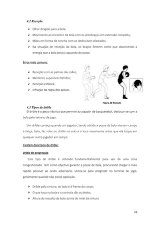 16
4.2 Receção
 Olhar dirigido para a bola;
 Movimento ao encontro da bola com os antebraços em extensão completa;
 Mãos em forma de concha com os dedos bem afastados;
 Na situação de receção da bola, os braços flectem como que absorvendo a
energia que a bola possui aquando do passe.
Erros mais comuns:
 Receção com as palmas das mãos;
 Membros superiores fletidos;
 Receção estática;
 Infração da regra dos apoios.
4.3 Tipos de drible
O drible é o gesto técnico que permite ao jogador de basquetebol, deslocar-se com a
bola pelo terreno de jogo.
Um drible começa quando um jogador, tendo obtido a posse da bola viva em campo
a lança, bate, faz rolar ou dribla no solo e a toca novamente antes que ela toque em
qualquer outro jogador em campo.
Existem dois tipos de drible:
Drible de progressão
Este tipo de drible é utilizado fundamentalmente para sair de uma zona
congestionada. Tem como objetivo garantir a posse de bola, procurando chegar o mais
rápido possível ao cesto adversário, utiliza-se para progredir no terreno de jogo,
geralmente quando não existe oposição.
 Drible pela cintura, ao lado e à frente do corpo;
 O que toca na bola e a controla são os dedos;
 Altura do ressalto da bola acima do nível da cintura
Figura 20 Receção
 