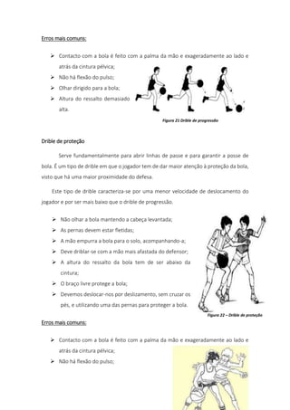 17
Erros mais comuns:
 Contacto com a bola é feito com a palma da mão e exageradamente ao lado e
atrás da cintura pélvica;
 Não há flexão do pulso;
 Olhar dirigido para a bola;
 Altura do ressalto demasiado
alta.
Drible de proteção
Serve fundamentalmente para abrir linhas de passe e para garantir a posse de
bola. É um tipo de drible em que o jogador tem de dar maior atenção à proteção da bola,
visto que há uma maior proximidade do defesa.
Este tipo de drible caracteriza-se por uma menor velocidade de deslocamento do
jogador e por ser mais baixo que o drible de progressão.
 Não olhar a bola mantendo a cabeça levantada;
 As pernas devem estar fletidas;
 A mão empurra a bola para o solo, acompanhando-a;
 Deve driblar-se com a mão mais afastada do defensor;
 A altura do ressalto da bola tem de ser abaixo da
cintura;
 O braço livre protege a bola;
 Devemos deslocar-nos por deslizamento, sem cruzar os
pés, e utilizando uma das pernas para proteger a bola.
Erros mais comuns:
 Contacto com a bola é feito com a palma da mão e exageradamente ao lado e
atrás da cintura pélvica;
 Não há flexão do pulso;
Figura 21 Drible de progressão
Figura 22 – Drible de proteção
 