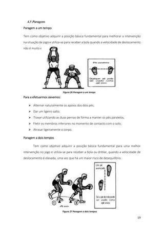 19
4.5 Paragens
Paragem a um tempo
Tem como objetivo adquirir a posição básica fundamental para melhorar a intervenção
na situação de jogo e utiliza-se para receber a bola quando a velocidade de deslocamento
não é muito elevada.
Para a efetuarmos devemos:
 Alternar naturalmente os apoios dos dois pés;
 Dar um ligeiro salto;
 Travar utilizando as duas pernas de forma a manter os pés paralelos;
 Fletir os membros inferiores no momento de contacto com o solo;
 Atrasar ligeiramente o corpo.
Paragem a dois tempos
Tem como objetivo adquirir a posição básica fundamental para uma melhor
intervenção no jogo e utiliza-se para receber a bola ou driblar, quando a velocidade de
deslocamento é elevada, uma vez que há um maior risco de desequilíbrio.
Figura 26 Paragem a um tempo
Figura 27 Paragem a dois tempos
 