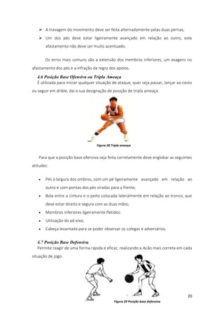 20
 A travagem do movimento deve ser feita alternadamente pelas duas pernas;
 Um dos pés deve estar ligeiramente avançado em relação ao outro, este
afastamento não deve ser muito acentuado.
Os erros mais comuns são a extensão dos membros inferiores, um exagero no
afastamento dos pés e a infração da regra dos apoios.
4.6 Posição Base Ofensiva ou Tripla Ameaça
É utilizada para iniciar qualquer situação de ataque, quer seja passar, lançar ao cesto
ou seguir em drible, daí a sua designação de posição de tripla ameaça.
Para que a posição base ofensiva seja feita corretamente deve englobar as seguintes
atitudes:
 Pés à largura dos ombros, com um pé ligeiramente avançado em relação ao
outro e com pontas dos pés viradas para a frente;
 Bola entre a cintura e o peito colocada lateralmente em relação ao tronco, que
deve estar direito e segura com as duas mãos;
 Membros inferiores ligeiramente fletidos:
 Utilização do pé eixo;
 Cabeça levantada para se poder observar os colegas e adversários.
4.7 Posição Base Defensiva
Permite reagir de uma forma rápida e eficaz, realizando a Acão mais correta em cada
situação de jogo.
Figura 28 Tripla ameaça
Figura 29 Posição base defensiva
 
