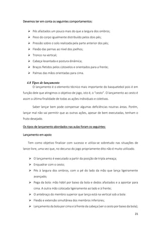21
Devemos ter em conta os seguintes comportamentos:
 Pés afastados um pouco mais do que a largura dos ombros;
 Peso do corpo igualmente distribuído pelos dois pés;
 Pressão sobre o solo realizada pela parte anterior dos pés;
 Flexão das pernas ao nível dos joelhos;
 Tronco na vertical;
 Cabeça levantada e postura dinâmica;
 Braços fletidos pelos cotovelos e orientados para a frente;
 Palmas das mãos orientadas para cima.
4.8 Tipos de lançamento
O lançamento é o elemento técnico mais importante do basquetebol pois é em
função dele que atingimos o objetivo de jogo, isto é, o “cesto”. O lançamento ao cesto é
assim a última finalidade de todas as ações individuais e coletivas.
Saber lançar bem pode compensar algumas deficiências noutras áreas. Porém,
lançar mal não vai permitir que as outras ações, apesar de bem executadas, tenham o
fruto desejado.
Os tipos de lançamento abordados nas aulas foram os seguintes:
Lançamento em apoio
Tem como objetivo finalizar com sucesso e utiliza-se sobretudo nas situações de
lance-livre, uma vez que, no decurso do jogo propriamente dito não é muito utilizado.
 O lançamento é executado a partir da posição de tripla ameaça;
 Enquadrar com o cesto;
 Pés à largura dos ombros, com o pé do lado da mão que lança ligeiramente
avançado;
 Pega da bola: mão hábil por baixo da bola e dedos afastados e a apontar para
cima. A outra mão colocada ligeiramente ao lado e à frente;
 O antebraço do membro superior que lança está na vertical sob a bola:
 Flexão e extensão simultânea dos membros inferiores;
 Lançamento da bola por cima e à frente da cabeça (ver o cesto por baixo da bola);
 