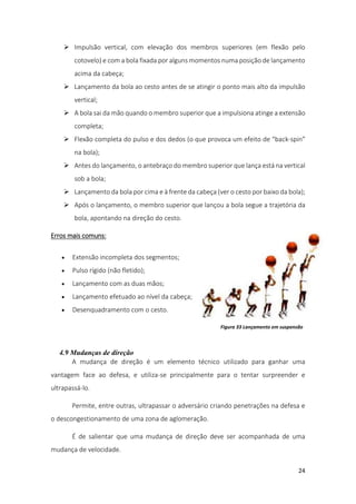 24
 Impulsão vertical, com elevação dos membros superiores (em flexão pelo
cotovelo) e com a bola fixada por alguns momentos numa posição de lançamento
acima da cabeça;
 Lançamento da bola ao cesto antes de se atingir o ponto mais alto da impulsão
vertical;
 A bola sai da mão quando o membro superior que a impulsiona atinge a extensão
completa;
 Flexão completa do pulso e dos dedos (o que provoca um efeito de “back-spin”
na bola);
 Antes do lançamento, o antebraço do membro superior que lança está na vertical
sob a bola;
 Lançamento da bola por cima e à frente da cabeça (ver o cesto por baixo da bola);
 Após o lançamento, o membro superior que lançou a bola segue a trajetória da
bola, apontando na direção do cesto.
Erros mais comuns:
 Extensão incompleta dos segmentos;
 Pulso rígido (não fletido);
 Lançamento com as duas mãos;
 Lançamento efetuado ao nível da cabeça;
 Desenquadramento com o cesto.
4.9 Mudanças de direção
A mudança de direção é um elemento técnico utilizado para ganhar uma
vantagem face ao defesa, e utiliza-se principalmente para o tentar surpreender e
ultrapassá-lo.
Permite, entre outras, ultrapassar o adversário criando penetrações na defesa e
o descongestionamento de uma zona de aglomeração.
É de salientar que uma mudança de direção deve ser acompanhada de uma
mudança de velocidade.
Figura 33 Lançamento em suspensão
 