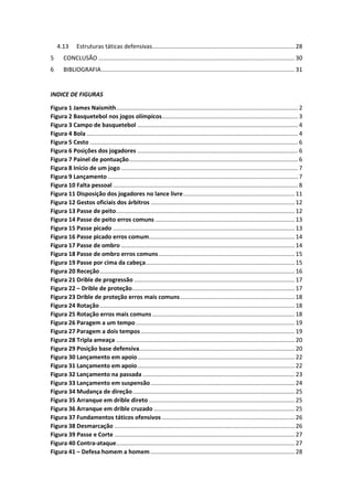 4.13 Estruturas táticas defensivas....................................................................................... 28
5 CONCLUSÃO ........................................................................................................................ 30
6 BIBLIOGRAFIA...................................................................................................................... 31
INDICE DE FIGURAS
Figura 1 James Naismith............................................................................................................... 2
Figura 2 Basquetebol nos jogos olímpicos................................................................................... 3
Figura 3 Campo de basquetebol .................................................................................................. 4
Figura 4 Bola ................................................................................................................................. 4
Figura 5 Cesto ............................................................................................................................... 6
Figura 6 Posições dos jogadores .................................................................................................. 6
Figura 7 Painel de pontuação....................................................................................................... 6
Figura 8 Início de um jogo ............................................................................................................ 7
Figura 9 Lançamento .................................................................................................................... 7
Figura 10 Falta pessoal ................................................................................................................. 8
Figura 11 Disposição dos jogadores no lance livre.................................................................... 11
Figura 12 Gestos oficiais dos árbitros ........................................................................................ 12
Figura 13 Passe de peito............................................................................................................. 12
Figura 14 Passe de peito erros comuns ..................................................................................... 13
Figura 15 Passe picado ............................................................................................................... 13
Figura 16 Passe picado erros comum......................................................................................... 14
Figura 17 Passe de ombro .......................................................................................................... 14
Figura 18 Passe de ombro erros comuns................................................................................... 15
Figura 19 Passe por cima da cabeça........................................................................................... 15
Figura 20 Receção....................................................................................................................... 16
Figura 21 Drible de progressão .................................................................................................. 17
Figura 22 – Drible de proteção................................................................................................... 17
Figura 23 Drible de proteção erros mais comuns...................................................................... 18
Figura 24 Rotação....................................................................................................................... 18
Figura 25 Rotação erros mais comuns ....................................................................................... 18
Figura 26 Paragem a um tempo................................................................................................. 19
Figura 27 Paragem a dois tempos.............................................................................................. 19
Figura 28 Tripla ameaça ............................................................................................................. 20
Figura 29 Posição base defensiva............................................................................................... 20
Figura 30 Lançamento em apoio................................................................................................ 22
Figura 31 Lançamento em apoio................................................................................................ 22
Figura 32 Lançamento na passada............................................................................................. 23
Figura 33 Lançamento em suspensão........................................................................................ 24
Figura 34 Mudança de direção................................................................................................... 25
Figura 35 Arranque em drible direto ......................................................................................... 25
Figura 36 Arranque em drible cruzado ...................................................................................... 25
Figura 37 Fundamentos táticos ofensivos ................................................................................. 26
Figura 38 Desmarcação .............................................................................................................. 26
Figura 39 Passe e Corte .............................................................................................................. 27
Figura 40 Contra-ataque............................................................................................................. 27
Figura 41 – Defesa homem a homem ........................................................................................ 28
 