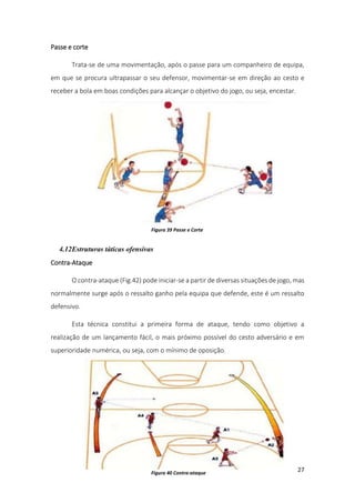 27
Passe e corte
Trata-se de uma movimentação, após o passe para um companheiro de equipa,
em que se procura ultrapassar o seu defensor, movimentar-se em direção ao cesto e
receber a bola em boas condições para alcançar o objetivo do jogo, ou seja, encestar.
4.12Estruturas táticas ofensivas
Contra-Ataque
O contra-ataque (Fig.42) pode iniciar-se a partir de diversas situações de jogo, mas
normalmente surge após o ressalto ganho pela equipa que defende, este é um ressalto
defensivo.
Esta técnica constitui a primeira forma de ataque, tendo como objetivo a
realização de um lançamento fácil, o mais próximo possível do cesto adversário e em
superioridade numérica, ou seja, com o mínimo de oposição.
Figura 39 Passe e Corte
Figura 40 Contra-ataque
 