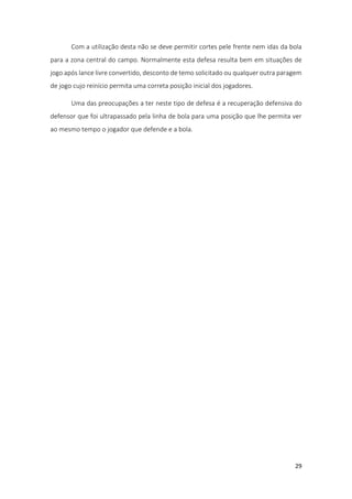 29
Com a utilização desta não se deve permitir cortes pele frente nem idas da bola
para a zona central do campo. Normalmente esta defesa resulta bem em situações de
jogo após lance livre convertido, desconto de temo solicitado ou qualquer outra paragem
de jogo cujo reinício permita uma correta posição inicial dos jogadores.
Uma das preocupações a ter neste tipo de defesa é a recuperação defensiva do
defensor que foi ultrapassado pela linha de bola para uma posição que lhe permita ver
ao mesmo tempo o jogador que defende e a bola.
 