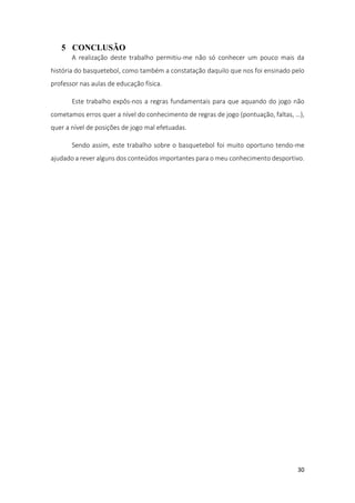 30
5 CONCLUSÃO
A realização deste trabalho permitiu-me não só conhecer um pouco mais da
história do basquetebol, como também a constatação daquilo que nos foi ensinado pelo
professor nas aulas de educação física.
Este trabalho expôs-nos a regras fundamentais para que aquando do jogo não
cometamos erros quer a nível do conhecimento de regras de jogo (pontuação, faltas, …),
quer a nível de posições de jogo mal efetuadas.
Sendo assim, este trabalho sobre o basquetebol foi muito oportuno tendo-me
ajudado a rever alguns dos conteúdos importantes para o meu conhecimento desportivo.
 