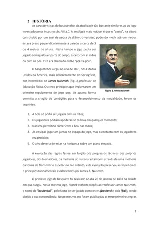 2
2 HISTÓRIA
As características do basquetebol da atualidade são bastante similares as do jogo
inventado pelos Incas no séc. VII a.C. A antologia mais notável é que o “cesto”, na altura
constituído por um anel de pedra de diâmetro variável, podendo medir até um metro,
estava preso perpendicularmente à parede, a cerca de 3
ou 4 metros de altura. Neste tempo o jogo podia ser
jogado com qualquer parte do corpo, exceto com as mãos
ou com os pés. Este era chamado então “pok-ta-pok”.
O basquetebol surgiu no ano de 1891, nos Estados
Unidos da América, mais concretamente em Springfield,
por intermédio de James Naismith (Fig.1), professor de
Educação Física. Os cinco princípios que implantaram um
primeiro regulamento de jogo que, de alguma forma
permitiu a criação de condições para o desenvolvimento da modalidade, foram os
seguintes:
1. A bola só podia ser jogada com as mãos;
2. Os jogadores podiam apoderar-se da bola em qualquer momento;
3. Não era permitido correr com a bola nas mãos;
4. As equipas jogariam juntas no espaço do jogo, mas o contacto com os jogadores
era proibido;
5. O alvo deveria de estar na horizontal sobre um plano elevado.
A evolução das regras fez-se em função dos progressos técnicos dos próprios
jogadores, dos treinadores, da melhoria do material e também através de uma melhoria
da forma de transmitir o espetáculo. No entanto, esta evolução preservou e respeitou os
5 princípios fundamentais estabelecidos por James A. Naismith.
O primeiro jogo de basquete foi realizado no dia 20 de janeiro de 1892 na cidade
em que surgiu. Nesse mesmo jogo, Franck Maham propôs ao Professor James Naismith,
o nome de “basketball”, pelo facto de ser jogado com cestos (baskets) e bola (ball), tendo
obtido a sua concordância. Neste mesmo ano foram publicadas as treze primeiras regras
Figura 1 James Naismith
 