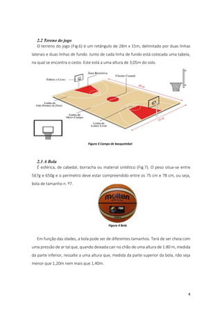 4
2.2 Tereno do jogo
O terreno do jogo (Fig.6) é um retângulo de 28m x 15m, delimitado por duas linhas
laterais e duas linhas de fundo. Junto de cada linha de fundo está colocada uma tabela,
na qual se encontra o cesto. Este está a uma altura de 3,05m do solo.
2.3 A Bola
É esférica, de cabedal, borracha ou material sintético (Fig.7). O peso situa-se entre
567g e 650g e o perímetro deve estar compreendido entre os 75 cm e 78 cm, ou seja,
bola de tamanho n. º7.
Em função das idades, a bola pode ser de diferentes tamanhos. Terá de ser cheia com
uma pressão de ar tal que, quando deixada cair no chão de uma altura de 1.80 m, medida
da parte inferior, ressalte a uma altura que, medida da parte superior da bola, não seja
menor que 1,20m nem mais que 1,40m.
Figura 3 Campo de basquetebol
Figura 4 Bola
 