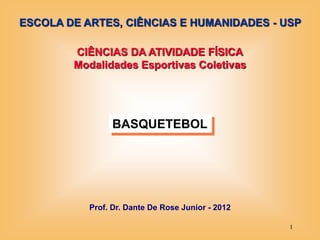 ESCOLA DE ARTES, CIÊNCIAS E HUMANIDADES - USP

        CIÊNCIAS DA ATIVIDADE FÍSICA
        Modalidades Esportivas Coletivas




                 BASQUETEBOL




           Prof. Dr. Dante De Rose Junior - 2012

                                                   1
 