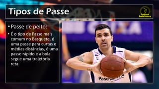 Tipos de Passe
• Passe de peito:
• É o tipo de Passe mais
comum no Basquete, é
uma passe para curtas e
médias distâncias, é uma
passe rápido e a bola
segue uma trajetória
reta
 