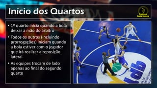 Início dos Quartos
• 1º quarto inicia quando a bola
deixar a mão do árbitro
• Todos os outros (incluindo
prorrogações) iniciam quando
a bola estiver com o jogador
que irá realizar a reposição
lateral
• As equipes trocam de lado
apenas ao final do segundo
quarto
 
