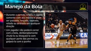 Manejo da Bola
• Durante a partida, a bola é jogada
somente com a(s) mão(s) e pode
ser passada, lançada, tapeada,
rolada ou driblada em qualquer
direção
• Um jogador não poderá correr
com a bola, deliberadamente
chutá-la ou bloqueá-la com
qualquer parte das pernas ou
golpeá-la com o punho
 