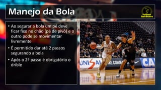 Manejo da Bola
• Ao segurar a bola um pé deve
ficar fixo no chão (pé de pivô) e o
outro pode se movimentar
livremente
• É permitido dar até 2 passos
segurando a bola
• Após o 2º passo é obrigatório o
drible
 