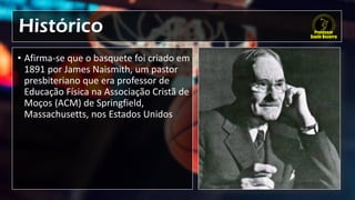 Histórico
• Afirma-se que o basquete foi criado em
1891 por James Naismith, um pastor
presbiteriano que era professor de
Educação Física na Associação Cristã de
Moços (ACM) de Springfield,
Massachusetts, nos Estados Unidos
 
