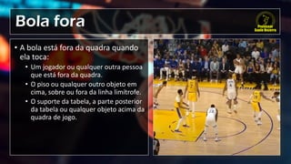 Bola fora
• A bola está fora da quadra quando
ela toca:
• Um jogador ou qualquer outra pessoa
que está fora da quadra.
• O piso ou qualquer outro objeto em
cima, sobre ou fora da linha limítrofe.
• O suporte da tabela, a parte posterior
da tabela ou qualquer objeto acima da
quadra de jogo.
 