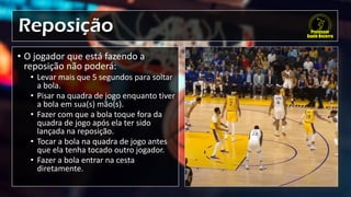 Reposição
• O jogador que está fazendo a
reposição não poderá:
• Levar mais que 5 segundos para soltar
a bola.
• Pisar na quadra de jogo enquanto tiver
a bola em sua(s) mão(s).
• Fazer com que a bola toque fora da
quadra de jogo após ela ter sido
lançada na reposição.
• Tocar a bola na quadra de jogo antes
que ela tenha tocado outro jogador.
• Fazer a bola entrar na cesta
diretamente.
 