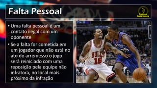 Falta Pessoal
• Uma falta pessoal é um
contato ilegal com um
oponente
• Se a falta for cometida em
um jogador que não está no
ato do arremesso o jogo
será reiniciado com uma
reposição pela equipe não
infratora, no local mais
próximo da infração
 