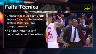 Falta Técnica
• Uma falta técnica é uma falta
de jogador que não envolve
contato e de natureza
comportamental
• A equipe infratora será
penalizada com 1 lance livre
 