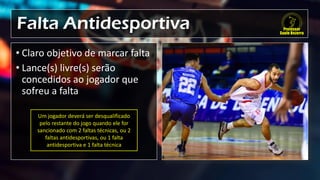 Falta Antidesportiva
• Claro objetivo de marcar falta
• Lance(s) livre(s) serão
concedidos ao jogador que
sofreu a falta
Um jogador deverá ser desqualificado
pelo restante do jogo quando ele for
sancionado com 2 faltas técnicas, ou 2
faltas antidesportivas, ou 1 falta
antidesportiva e 1 falta técnica
 