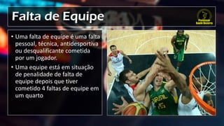 Falta de Equipe
• Uma falta de equipe é uma falta
pessoal, técnica, antidesportiva
ou desqualificante cometida
por um jogador.
• Uma equipe está em situação
de penalidade de falta de
equipe depois que tiver
cometido 4 faltas de equipe em
um quarto
 
