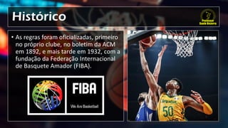 Histórico
• As regras foram oficializadas, primeiro
no próprio clube, no boletim da ACM
em 1892, e mais tarde em 1932, com a
fundação da Federação Internacional
de Basquete Amador (FIBA).
 
