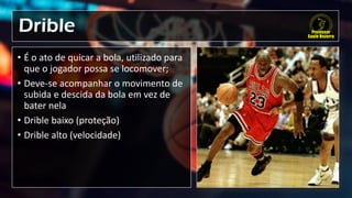 Drible
• É o ato de quicar a bola, utilizado para
que o jogador possa se locomover;
• Deve-se acompanhar o movimento de
subida e descida da bola em vez de
bater nela
• Drible baixo (proteção)
• Drible alto (velocidade)
 