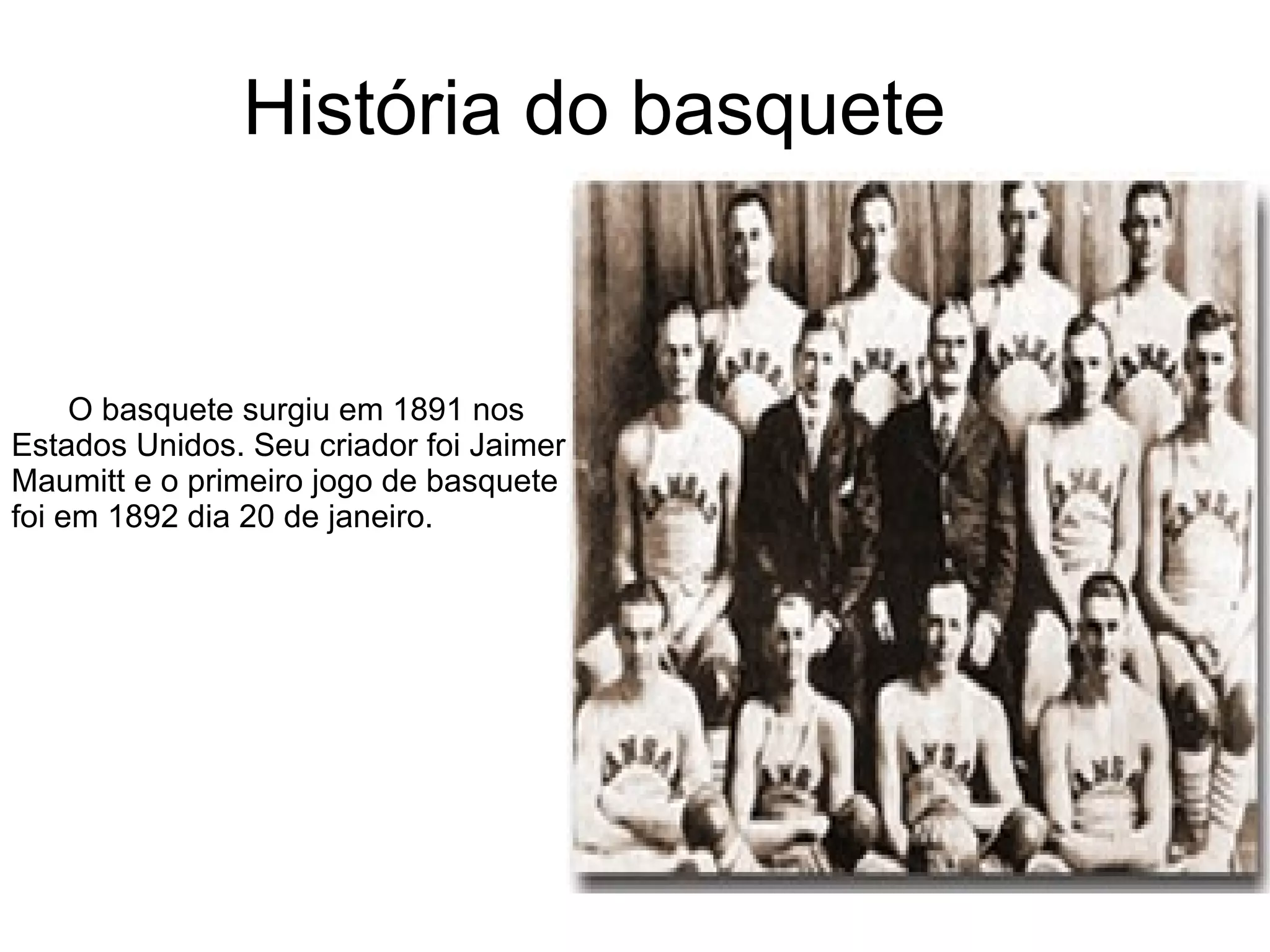 História do basquete O basquete surgiu em 1891 nos  Estados Unidos. Seu criador foi Jaimer  Maumitt e o primeiro jogo de basquete foi em 1892 dia 20 de janeiro.  