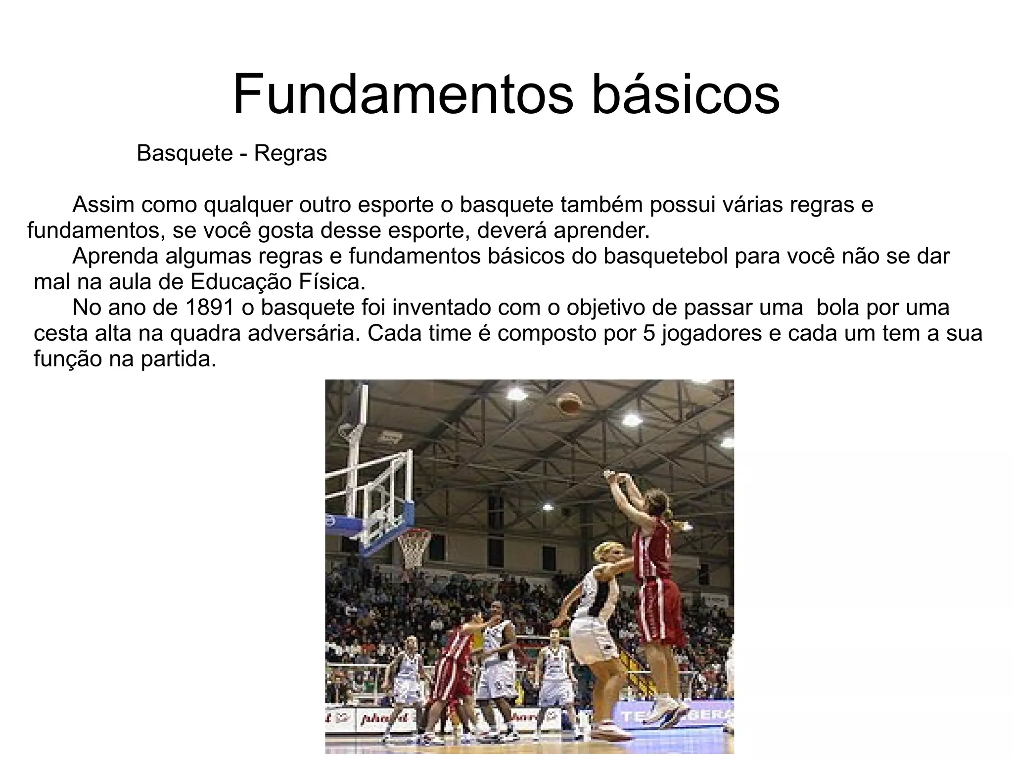 Fundamentos básicos Basquete - Regras Assim como qualquer outro esporte o basquete também possui várias regras e  fundamentos, se você gosta desse esporte, deverá aprender. Aprenda algumas regras e fundamentos básicos do basquetebol para você não se dar mal na aula de Educação Física. No ano de 1891 o basquete foi inventado com o objetivo de passar uma  bola por uma cesta alta na quadra adversária. Cada time é composto por 5 jogadores e cada um tem a sua função na partida.  